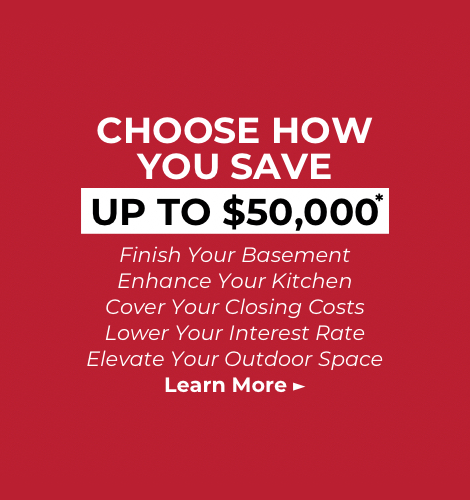 Choose how you save - Up to $50,000*. Finish your basement, enhance your kitchen, cover your closing costs, lower your interest rate, elevate your outdoor space. Learn More!