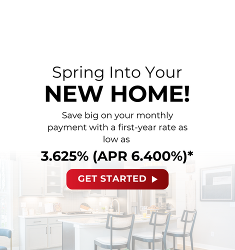 Spring into your new home! Saving big on your monthly payment with a first-year rate as low as 3.625% (APR 6.400%)*. Get Started.